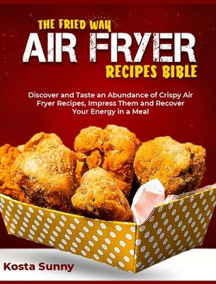 The Fried Way Air Fryer Recipes Bible: Discover and Taste an Abundance of Crispy Air Fryer Recipes, Impress Them and Recover Your Energy in a Meal by Sunny, Kosta