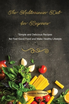 The Mediterranean Diet for Beginners Simple and Delicious Recipes for Feel-Good Food and Make Healthy Lifestyle by Bentivoglio, Leonardo