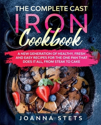 The Complete Cast Iron Cookbook: A New Generation of Healthy, Fresh and Easy Recipes for the One Pan That Does It All, From Steak to Cake by Stets, Joanna