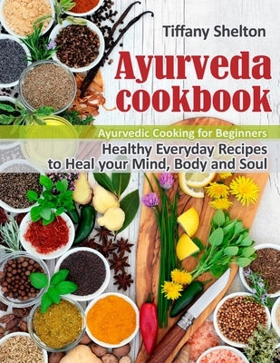 Ayurveda Cookbook: Healthy Everyday Recipes to Heal your Mind, Body, and Soul. Ayurvedic Cooking for Beginners by Shelton, Tiffany