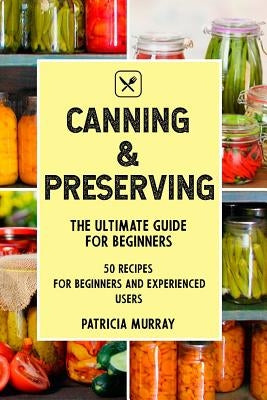 Canning and Preserving: the Ultimate Guide for Beginners (50 easy step-by-step recipes for beginners and experienced users) by Murray, Patricia