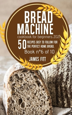 Bread Machine Cookbook for Beginners 2021: 50 RECIPES EASY TO FOLLOW FOR THE PERFECT HOME BREAD. Book n°6 of 10 by Fitt, James