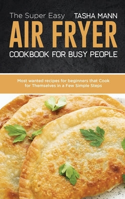 The Super Easy Air Fryer cookbook for busy People: Most wanted recipes for beginners that Cook for Themselves in a Few Simple Steps by Mann, Tasha