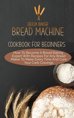 Bread Machine Cookbook For Beginners: How-To Become A Bread Baking Expert With Recipes For Any Bread Maker To Make Every Time And Cure Your Carb Cravi by Baker, Giulia