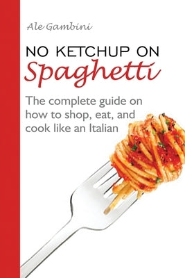 No Ketchup on Spaghetti: The complete guide on how to shop, eat, and cook like an Italian by Gambini, Ale