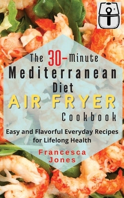 The 30-Minute Mediterranean Diet Air fryer Cookbook: Easy and Flavorful Everyday Recipes for Lifelong Health by Jones, Francesca