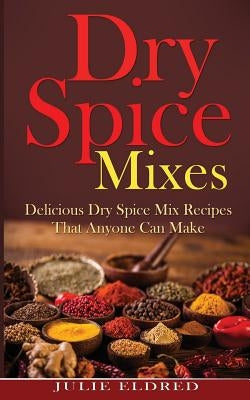 Dry Spice Mixes: Delicious Dry Spice Mix Recipes That Anyone Can Make (Spice Recipes, Condiment Recipes, Miracle Cures, Natural Remedie by Eldred, Julie
