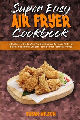 Super Easy Air Fryer Cookbook: A Beginner's Guide With The Best Recipes For Your Air Fryer. Easier, Healthier & Crispier Food for Your Family & Frien by Wilson, Susan