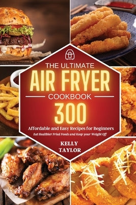 The Ultimate Air Fryer Cookbook: 300 Affordable, and Easy Recipes for Beginners Eat Healthier Fried Foods and Keep your Weight Off by Taylor, Kelly