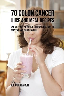 70 Colon Cancer Juice and Meal Recipes: Enrich Your Nutrition the Natural Way to Prevent and Fight Cancer by Correa, Joe
