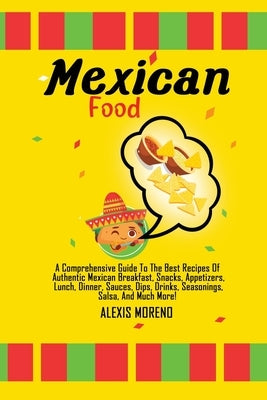 Mexican Food: A Comprehensive Guide To The Best Recipes Of Authentic Mexican Breakfast, Snacks, Appetizers, Lunch, Dinner, Sauces, D by Moreno, Alexis