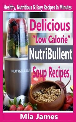 Delicious "Low Calorie" Nutribullet Soup Recipes: Healthy, Nutritious & Easy Recipes In Minutes by James, Mia