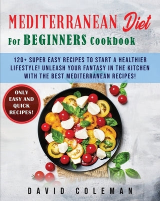 The Mediterranean Diet for Beginners Cookbook: 120+ Super Easy Recipes to Start a Healthier Lifestyle! Unleash your Fantasy in the Kitchen with The Be by Coleman, David