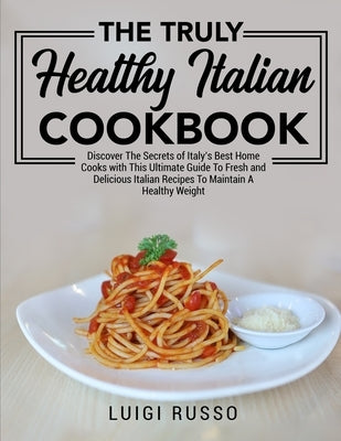 The Truly Healthy Italian Cookbook: Discover The Secrets of Italy's Best Home Cooks with This Ultimate Guide To Fresh and Delicious Italian Recipes To by Russo, Luigi