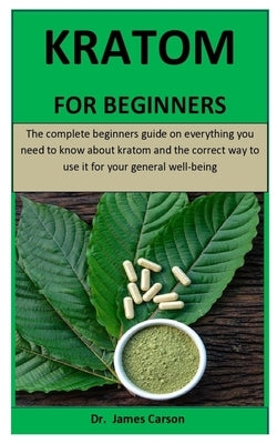 Kratom For Beginners: The complete beginners guide on everything you need to know about kratom and the correct way to use it for your genera by Carson, James