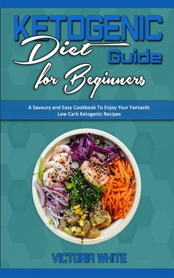 Ketogenic Diet Guide for Beginners: A Savoury and Easy Cookbook To Enjoy Your Fantastic Low Carb Ketogenic Recipes by White, Victoria