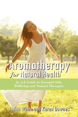 Aromatheraphy for Natural Health: An A-Z Guide to Essential Oils, Wellbeing and Natural Therapies by White, Judith