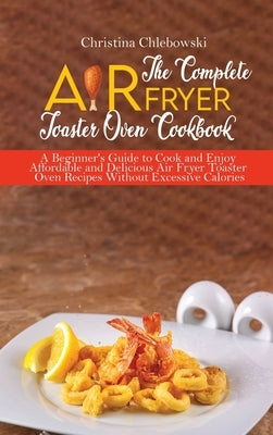 The Complete Air Fryer Toaster Oven Cookbook: Crispy, Quick and Delicious Air Fryer Recipes for Smart People On a Budget by Chlebowsky, Christina