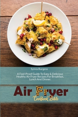 Air Fryer Cookbook Bible: A Fool-Proof Guide To Easy & Delicious Healthy Air Fryer Recipes For Breakfast, Lunch And Dinner by Burgess, Sylvia