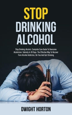 Stop Drinking Alcohol: Complete Cure Guide To Overcome Alcoholism: Sobriety In 30 Days. The Effective Way To Recover From Alcohol Addiction, by Horton, Dwight