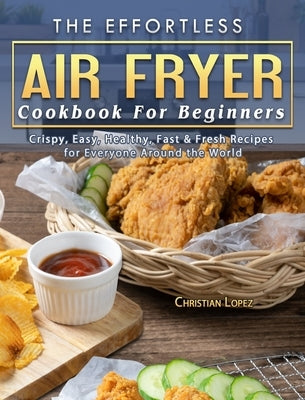 The Effortless Air Fryer Cookbook For Beginners: Crispy, Easy, Healthy, Fast & Fresh Recipes for Everyone Around the World by Lopez, Christian