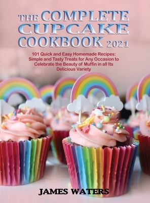 The Complete Cupcake Cookbook 2021: 101 Quick and Easy Homemade Recipes: Simple and Tasty Treats for Any Occasion to Celebrate the Beauty of Muffin in by Waters, James