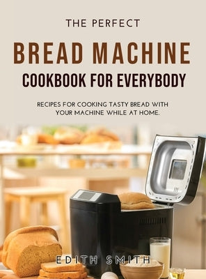 The Perfect Bread Machine Cookbook for Everybody: Recipes for Cooking Tasty Bread with Your Machine While at Home. by Smith, Edith