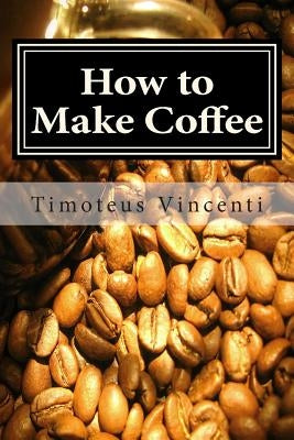 How to Make Coffee: Coffee beans, roasting coffee, espresso, iced coffee, other coffee recipes and coffee health by Vincenti, Timoteus