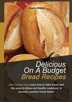 Delicious on a Budget Bread Recipes: Start baking now! Learn how to bake bread with this easy-to-follow and healthy cookbook, to become a perfect brea by Wilkings, Diane