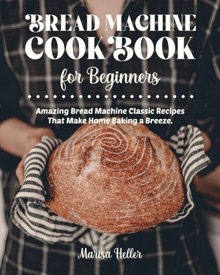 Bread Machine Cookbook For Beginners: Amazing Bread Machine Classic Recipes That Make Home Baking a Breeze. Easy-to-Follow Guide to Baking Delicious B by Heller, Marisa
