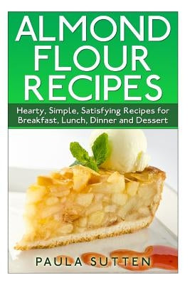 Almond Flour Recipes: Hearty, Simple, Satisfying Recipes for Breakfast, Lunch, Dinner and Dessert by Sutten, Paula
