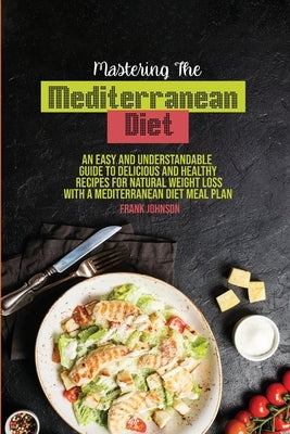 Mastering The Mediterranean Diet: An Easy And Understandable Guide To Delicious And Healthy Recipes For Natural Weight Loss With A Mediterranean Diet by Johnson, Frank