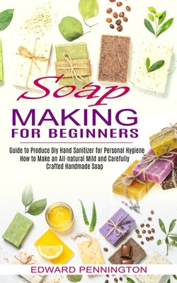 Soap Making for Beginners: How to Make an All-natural Mild and Carefully Crafted Handmade Soap (Guide to Produce Diy Hand Sanitizer for Personal by Pennington, Edward