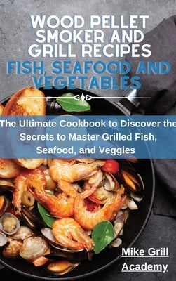 Wood Pellet Smoker and Grill Recipes Fish, Seafood, and Vegetables: The Ultimate Cookbook To Discover The Secrets To Master Grilled Fish, Seafood, and by Mike Grill Academy