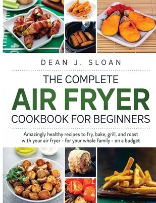 The Complete Air Fryer Cookbook for Beginners: AMAZING HEALTHY RECIPES TO FRY, BAKE, GRILL, AND ROAST WITH YOUR AIR FRYER-For Your Whole Family-on a B by J. Sloan, Dean