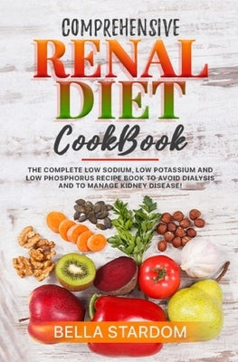 Comprehensive Renal Diet Cookbook: The Complete Low Sodium, Low Potassium And Low Phosphorus Recipe Book To Avoid Dialysis And To Manage Kidney Diseas by Stardom, Bella