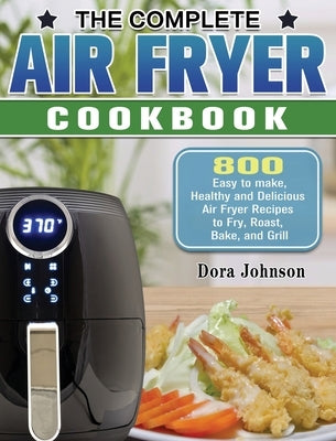 The Complete Air Fryer Cookbook: 800 Easy to make, Healthy and Delicious Air Fryer Recipes to Fry, Roast, Bake, and Grill by Johnson, Dora
