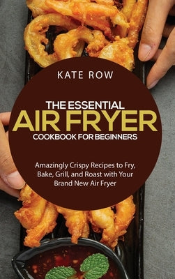 The Essential Air Fryer Cookbook for Beginners: Amazingly Crispy Recipes to Fry, Bake, Grill, and Roast with Your Brand New Air Fryer by Row, Kate