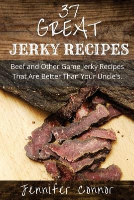 37 Great Jerky Recipes: Beef and Other Game Jerky Recipes That Are Better Than Your Uncle's. by Connor, Jennifer