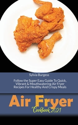 Air Fryer Cookbook 2021: Follow the Super Easy Guide To Quick, Vibrant & Mouthwatering Air Fryer Recipes For Healthy And Crispy Meals by Burgess, Sylvia