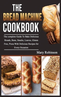 The Bread Machine Cookbook: The complete Guide To Bake Delicious Breads, Buns, Snacks, Loaves, Gluten Free, Pizza With Delicious Recipes for Every by Robinson, Mary