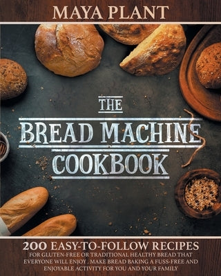 The Bread Machine Cookbook: 200 Easy to Follow Recipes for Gluten-Free or Traditional Healthy Bread that Everyone will Enjoy - Make Bread Baking a by Plant, Maya