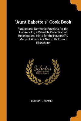 Aunt Babette's Cook Book: Foreign and Domestic Receipts for the Household; a Valuable Collection of Receipts and Hints for the Housewife, Many o by Kramer, Bertha F.