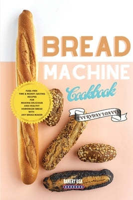 Bread Machine Cookbook Everyday Loaves: Fuss-Free Time & Money-Saving Recipes For Making Delicious And Healthy Homemade Bread With Any Bread Maker by Bakery USA
