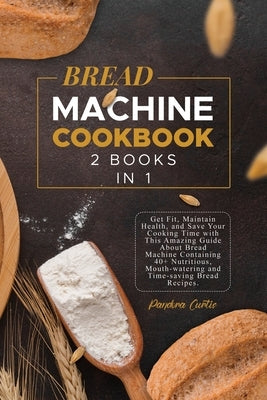 Bread Machine Cookbook: Get Fit, Maintain Health, and Save Your Cooking Time with This Amazing Guide About Bread Machine Containing 40+ Nutrit by Curtis, Pandora