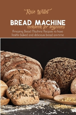 Bread Machine Cookbook for Beginners: Amazing Bread Machine Recipes to have freshly baked and delicious bread anytime by Willet, Rose
