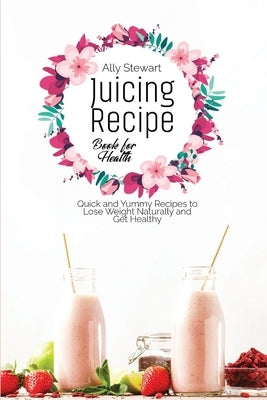 Juicing Recipe Book for Health: Quick and Yummy Recipes to Lose Weight Naturally and Get Healthy by Stewart, Ally