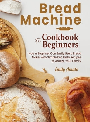 Bread Machine Cookbook for Beginners: How a Beginner Can Easily Use a Bread Maker with Simple but Tasty Recipes to Amaze Your Family by Amato, Emily