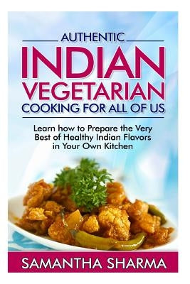 Authentic Indian Vegetarian Cooking for All of Us: Learn How to Prepare the Very Best of Healthy Indian Flavors in Your Own Kitchen by Sharma, Samantha