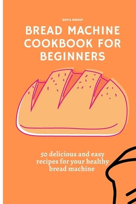 Bread Machine Cookbook for Beginners: 50 delicious and easy recipes for your healthy bread machine by Bishop, Sofia